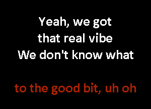 Yeah, we got
that real vibe
We don't know what

to the good bit, uh oh