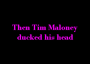 Then Tim Maloney
ducked his head
