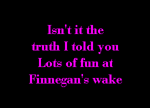 Isn't it the
truth I told you
Lots of fun at

Finnegan's wake

g