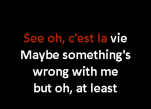See oh, c'est la vie

Maybe something's
wrong with me
but oh, at least