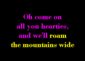 Oh come on
all you heariies,
and we'll roam
the mountains Wide