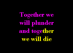 Together we
Will plunder

and together
we Will die