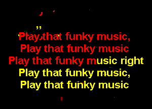 J

Playlthat funky music,
Play that funky'music
Play that funky music right
Play that funky mdsic,
Play that- fu'h'ky music