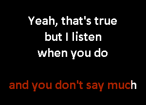 Yeah, that's true
but I listen
when you do

and you don't say much