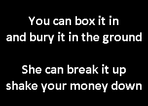 You can box it in
and bury it in the ground

She can break it up
shake your money down