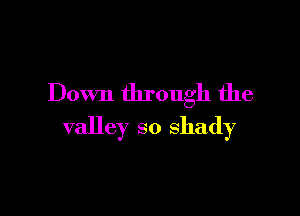 Down through the

valley so shady