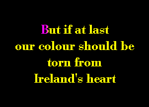 But if at last

our colour Should be

torn from
Ireland's heart