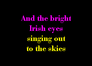 And the bright
Irish eyes

singing out

to the skies