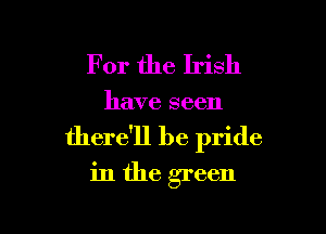 For the Irish

have seen

there'll be pride
in the green