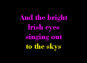And the bright
Irish eyes

singing out
to the skys
