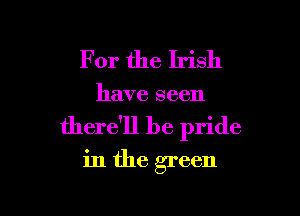 For the Irish

have seen

there'll be pride
in the green