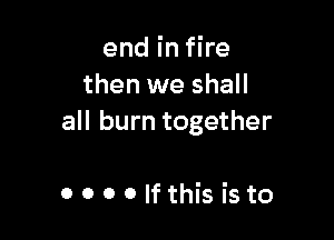 end in fire
then we shall

all burn together

OOOOIfthisisto