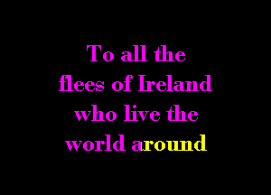 To all the
flees of Ireland

who live the

world around