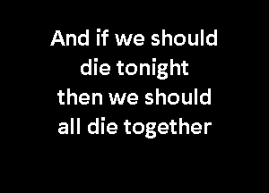 And if we should
die tonight

then we should
all die together