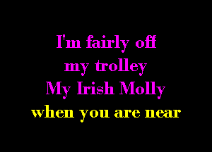 I'm fairly off
my trolley
My Irish Molly

When you are near
