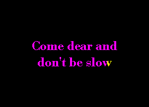Come dear and

don't be slow