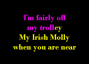 I'm fairly off
my trolley
My Irish Molly

When you are near