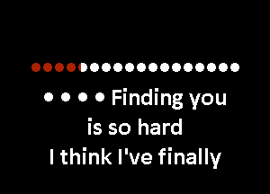 OOOOOOOOOOOOOOOOOO

o 0 0 0 Finding you
is so hard
lthink I've finally