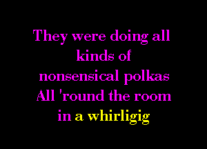 They were doing all
kinds of
nonsensical polkas
All 'round the room

in a Whirligig l