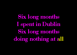 Six long months

I spent in Dublin

Six long months
doing nothing at all

g