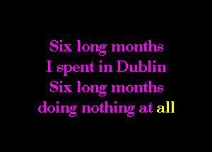 Six long months

I spent in Dublin

Six long months
doing nothing at all

g