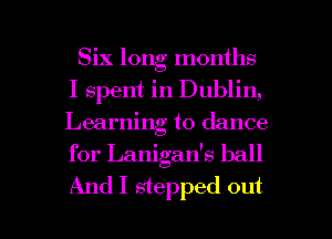 Six long months
I spent in Dublin,
Learning to dance

for Lanigan's ball

AndI stepped out I