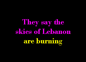 They say the

skies of Lebanon
are burning