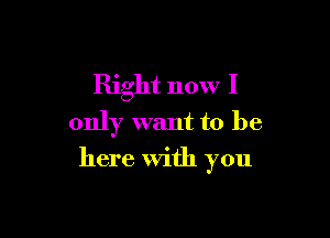 Right now I
only want to be

here With you