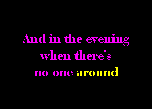 And in the evening
when there's
no one around