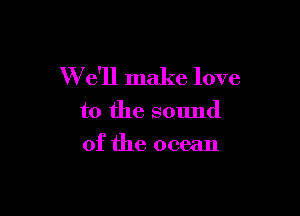 W e'll make love

to the sound
of the ocean