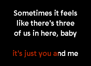 Sometimes it feels
like there's three
of us in here, baby

it's just you and me