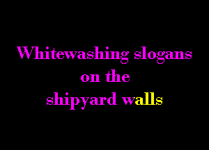 VVhitewashing slogans

on the

shipyard walls