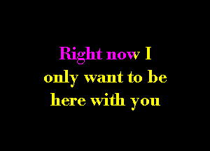 Right now I
only want to be

here With you