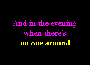 And in the evening
when there's
no one around