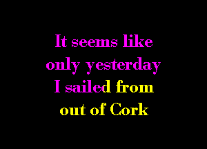It seems like

only yesterday

I sailed from

out of Cork