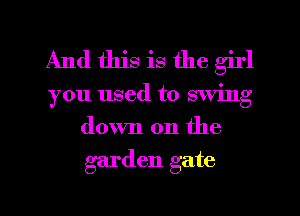 And this is the girl
you used to swing
down on the
garden gate