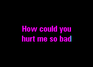 How could you

hurt me so had