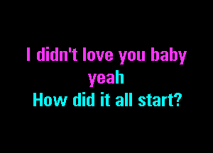 I didn't love you baby

yeah
How did it all start?