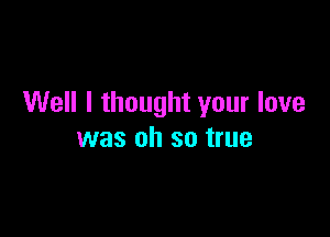 Well I thought your love

was oh so true