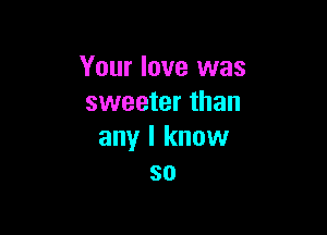 Your love was
sweeter than

any I know
so