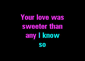 Your love was
sweeter than

any I know
so