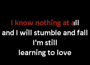 I know nothing at all

and I will stumble and fall
I'm still
learning to love