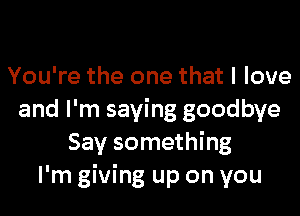 You're the one that I love

and I'm saying goodbye
Say something
I'm giving up on you