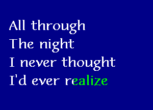 All through
The night

I never thought
I'd ever realiZe