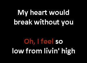 My heart would
break without you

Oh, lfeel so
low from livin' high