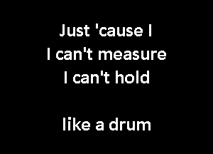 Just 'cause I
I can't measure
I can't hold

like a drum