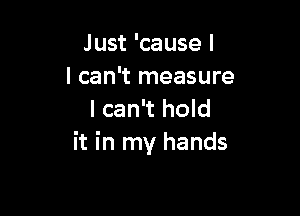 Just 'cause I
I can't measure

I can't hold
it in my hands