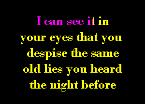 I can see it in
your eyes that you
despise the same
old lies you heard
the night before