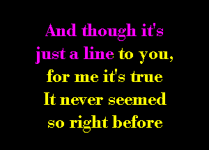 And though it's
just a line to you,
for me it's true
It never seemed

so right before I