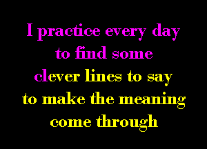 I practice every day
to 13nd some
clever lines to say
to make the meaning

come through